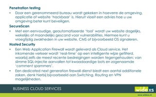 Penetration testing
• Door een gerenommeerd bureau wordt gekeken in hoeverre de omgeving,
applicatie of website ‘hackbaar’ is. Hieruit vloeit een advies hoe u uw
omgeving beter kunt beveiligen.
SecureScan
• Met een eenvoudige, geautomatiseerde ‘tool’ wordt uw website dagelijks,
wekelijks of maandelijks gescand voor vulnerabilities. Hiermee kunt u
vroegtijdig zwakheden in uw website, CMS of bijvoorbeeld OS signaleren.
Hosted Security
• Een Web Application Firewall wordt geleverd als Cloud service. Het
inkomende verkeer wordt ‘real-time’ op een intelligente wijze gefilterd,
waarbij zelfs de meest recente bedreigingen worden tegengehouden; van
slimme SQL-injectie aanvallen tot kwaadaardige bots en zogenaamde
‘comment spammers’.
• Een dedicated next generation firewall dienst biedt een aantal additionele
zaken, denk hierbij bijvoorbeeld aan Switching, Routing en VPN
mogelijkheden.
www.widexs.nl
 
