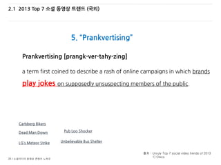 28 / 소셜미디어 동영상 콘텐츠 노하우
2.1 2013 Top 7 소셜 동영상 트랜드 (국외)
5. “Prankvertising”
출처 : Unruly Top 7 social video trends of 2013
1) Cisco
Prankvertising [prangk-ver-tahy-zing]
a term first coined to describe a rash of online campaigns in which brands
play jokes on supposedly unsuspecting members of the public.
Carlsberg Bikers
Dead Man Down
LG’s Meteor Strike Unbelievable Bus Shelter
Pub Loo Shocker
 