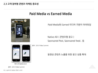 43 / 소셜미디어 동영상 콘텐츠 노하우
2.3 고객 참여형 콘텐츠 마케팅 중요성
Paid Media vs Earned Media
출처 : 2013 Video Summit
Native AD ( 콘텐츠형 광고 )
Sponsored Post, Sponsored feed.. 등
Paid Media와 Earned 미디어 구분이 어려워짐
동영상 콘텐츠 노출을 위한 광고 상품 확대
페이스북 동영상 광고
출처 : 2013 Video Summit
 