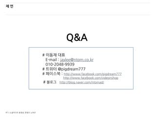 47 / 소셜미디어 동영상 콘텐츠 노하우
제 언
# 이동재 대표
E-mail : jaylee@ntom.co.kr
010-2048-9939
# 트위터 @pigdream777
# 페이스북 : http://www.facebook.com/pigdream777
http://www.facebook.com/videonshop
# 블로그 http://blog.naver.com/ntomad/
Q&A
 