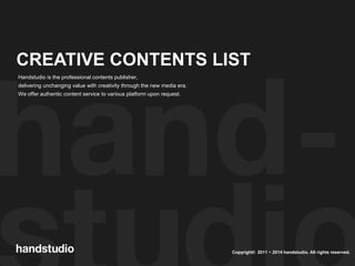 Copyright© 2011 ~ 2014 handstudio. All rights reserved.
CREATIVE CONTENTS LIST
Handstudio is the professional contents publisher,
delivering unchanging value with creativity through the new media era.
We offer authentic content service to various platform upon request.
 