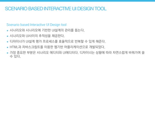 SCENARIO BASED INTERACTIVE UI DESIGN TOOL
Scenario based Interactive UI Design tool
• 시나리오와 시나리오에 기반한 UI설계의 관리를 돕는다.
• 시나리오와 UI사이의 추적성을 제공한다.
• 디자이너가 UI설계 평가 프로세스를 효율적으로 반복할 수 있게 해준다.
• HTML과 자바스크립트를 이용한 웹기반 어플리케이션으로 개발되었다.
• 가장 중요한 부분은 시나리오 에디터와 UI에디터다. 디자이너는 상황에 따라 자연스럽게 바꿔가며 쓸
수 있다.
 
