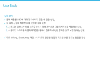 User Study
실험 설계
• 툴에 사용된 SBD에 대하여 익숙하지 않은 세 명을 선정.
• 두 가지 상황에 적합한 UI를 구성할 것을 요청.
1. 사용자는 영화 사이트를 브라우징하기 위해 스마트폰 어플리케이션을 사용하는 상황.
2. 사용자가 스마트폰 어플리케이션을 통해서 친구가 추천한 영화를 찾고 보길 원하는 상황.
!
• 주로 Writing, Structuring, 태깅 시나리오와 관련된 활동과 러프한 UI를 만드는 활동을 관찰
 