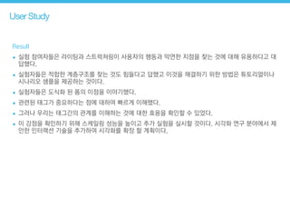 User Study
Result
• 실험 참여자들은 라이팅과 스트럭쳐링이 사용자의 행동과 막연한 지점을 찾는 것에 대해 유용하다고 대
답했다.
• 실험자들은 적합한 계층구조를 찾는 것도 힘들다고 답했고 이것을 해결하기 위한 방법은 튜토리얼이나
시나리오 샘플을 제공하는 것이다.
• 실험자들은 도식화 된 폼의 이점을 이야기했다.
• 관련된 태그가 중요하다는 점에 대하여 빠르게 이해했다.
• 그러나 우리는 태그간의 관계를 이해하는 것에 대한 효용을 확인할 수 있었다.
• 이 강점을 확인하기 위해 스케일링 성능을 높이고 추가 실험을 실시할 것이다. 시각화 연구 분야에서 제
안한 인터랙션 기술을 추가하여 시각화를 확장 할 계획이다.
 