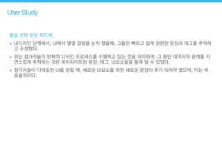 User Study
툴을 쓰며 받은 피드백,
• UI디자인 단계에서, UI에서 몇몇 결함을 눈치 챘을때, 그들은 빠르고 쉽게 관련된 문장과 태그를 추적하
고 수정했다.
• 위는 참가자들이 반복적 디자인 프로세스를 수행하고 있는 것을 의미하며, 그 동안 데이터의 관계를 자
연스럽게 추적하는 것은 하이라이트된 분장, 태그, UI요소들을 통해 알 수 있었다.
• 참가자들이 디테일한 UI를 원할 때, 새로운 UI요소를 위한 새로운 문장이 추가 되어야 했으며, 이는 비
효율적이다.
 