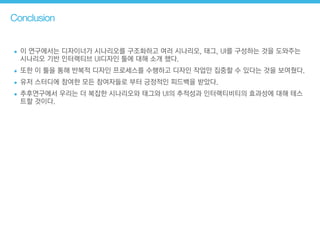 Conclusion
• 이 연구에서는 디자이너가 시나리오를 구조화하고 여러 시나리오, 태그, UI를 구성하는 것을 도와주는
시나리오 기반 인터랙티브 UI디자인 툴에 대해 소개 했다.
• 또한 이 툴을 통해 반복적 디자인 프로세스를 수행하고 디자인 작업만 집중할 수 있다는 것을 보여줬다.
• 유저 스터디에 참여한 모든 참여자들로 부터 긍정적인 피드백을 받았다.
• 추후연구에서 우리는 더 복잡한 시나리오와 태그와 UI의 추적성과 인터랙티비티의 효과성에 대해 테스
트할 것이다.
 
