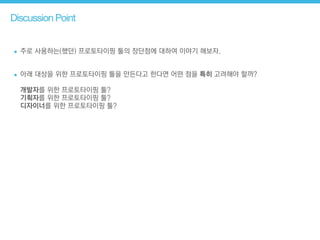 Discussion Point
• 주로 사용하는(했던) 프로토타이핑 툴의 장단점에 대하여 이야기 해보자.
!
• 아래 대상을 위한 프로토타이핑 툴을 만든다고 한다면 어떤 점을 특히 고려해야 할까? 
 
개발자를 위한 프로토타이핑 툴? 
기획자를 위한 프로토타이핑 툴? 
디자이너를 위한 프로토타이핑 툴?
 
