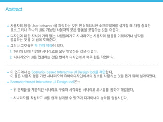 Abstract
• 사용자의 행동(User behavior)을 파악하는 것은 인터랙티브한 소프트웨어를 설계할 때 가장 중요한  
요소.그러나 하나의 UI로 가능한 사용자의 모든 행동을 포함하는 것은 어렵다.
• 디자인에 대한 지식이 거의 없는 사람들에게도 시나리오는 사용자의 행동을 이해하거나 생각을 
공유하는 것을 더 쉽게 도와준다.
• 그러나 그것들은 두 가지 약점이 있다.
1. 하나의 UI에 다양한 시나리오를 모두 반영하는 것은 어렵다.
2. 시나리오와 UI를 연결하는 것은 반복적 디자인에서 매우 힘든 작업이다.
• 이 연구에서는 Scenario-based Interactive UI Design tool을 제안한다. 
이 툴은 사용자 행동 기반 시나리오와 유아이디자인에서의 정보를 사용하는 것을 돕기 위해 설계되었다.
• Scenario-based Interactive UI Design tool은… 
 
- 위 문제들을 계층적인 시나리오 구조와 시각화된 시나리오 오버뷰를 통하여 해결했다.  
 
- 시나리오를 작성하고 UI를 쉽게 설계할 수 있으며 디자이너의 능력을 향상시킨다.
 