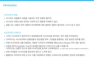 Introduction
시나리오의 장점
• 시나리오 사람들이 과업을 기술하는 아주 유용한 툴이다.
• 시나리오 자연스러운 언어로 쓰여져 있기 때문에 이해하기 쉽다
• 글을 쓰는 사람이 유저-컴퓨터 인터랙션에 대한 충분한 경험이 없더라도 누구나 쓸 수 있다.
시나리오와 디자이너
• 그러나 시나리오가 많아지거나 복잡해질수록 시나리오를 관리하는 것은 점점 어려워진다.
• 디자이너는 시나리오에서 공통점들과 장단점을 찾아 그것들을 통합하는 것은 중요한 업무를 한다.
• 이때 시나리오와 UI를 연결하는 작업은 디자인이 반복됐을 때(Iterative Design) 아주 힘든 일이다.
• 사용성 평가(Useability Test)의 결과를 바탕으로 디자이너가 UI를 수정할 때,  
디자이너는 UI뿐만 아니라 원래 시나리오를 동시에 고려해야한다. (이 과정은 원하는 퀄리티에 도달할때까지 반복되어야한다.)
• 이런 어려움은 시나리오를 중요하지 않다고 느끼게 한다.
• 불행히도 아직까지 어떤 도구도 이를 지원해주지 못했고 디자이너의 능력에만 강하게 의존해왔다.
 