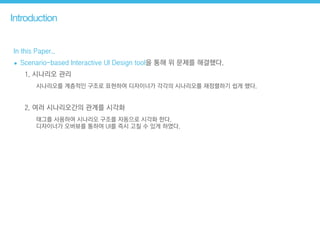 Introduction
In this Paper..
• Scenario-based Interactive UI Design tool을 통해 위 문제를 해결했다.
1. 시나리오 관리
시나리오를 계층적인 구조로 표현하여 디자이너가 각각의 시나리오를 재정렬하기 쉽게 했다.
2. 여러 시나리오간의 관계를 시각화
태그를 사용하여 시나리오 구조를 자동으로 시각화 한다.  
디자이너가 오버뷰를 통하여 UI를 즉시 고칠 수 있게 하였다.
 