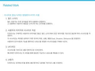 시나리오 중심 디자인 방법론의 4가지 스탭
1. 필드 스터디
필드 전문가는 타겟 유저들을 목적 상황에서 관찰한다.  
그 상황에서 사용자의 행동을 드러나게 하는 인터뷰를 진행한다.
!
2. 사용자의 이미지와 시나리오 작성
디자이너는 구체적인 사용자의 이미지를 만들고 필드 스터디에서 모은 데이터를 기반으로 필요에 따라 시나리오를 작
성한다.
각 시나리오는 목표를 성취하기 위한 유저의 목표, 상황, 행동(Goal, Situation, Behaviors)을 포함한다
사용자의 요구사항과 기능을 뽑아내고 UI요소를 포함한 시나리오들을 구체화 시킨다. 
3. UI디자인
시나리오를 기반으로 UI를 반복적으로 디자인한다.
왜냐하면 디자이너는 이 과정을 통해 필요한 기능이나 UI요소를 깨달을 수 있다.
!
4. UI평가
디자이너는 유저테스트를 통해 UI를 평가하고 결과를 기반으로 UI를 수정한다.
Related Work
 