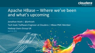 Headline	
  Goes	
  Here	
  
Speaker	
  Name	
  or	
  Subhead	
  Goes	
  Here	
  
DO	
  NOT	
  USE	
  PUBLICLY	
  
PRIOR	
  TO	
  10/23/12	
  
Apache	
  HBase	
  –	
  Where	
  we’ve	
  been	
  
and	
  what’s	
  upcoming	
  
Jonathan	
  Hsieh	
  |	
  @jmhsieh	
  	
  
Tech	
  lead	
  /	
  SoMware	
  Engineer	
  at	
  Cloudera	
  |	
  HBase	
  PMC	
  Member	
  	
  
Hadoop	
  Users	
  Group	
  UK	
  
April	
  10,	
  2014	
  
4/10/14 Hadoop Users Group UK
 