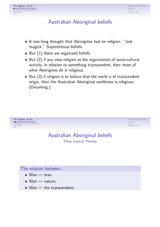 The highest, divine Myths of Creation
Australian Aboriginal beliefs
It was long thought that Aborigines had no religion. “Just
magick.” Superstitious beliefs.
But (1) there are organized beliefs.
But (2) if you view religion as the organization of socio-cultural
activity, in relation to something transcendent, then most of
what Aborigines do is religious.
But (3) if religion is to believe that the world is of transcendent
origin, then the Australian Aboriginal worldview is religious.
(Dreaming.)
The highest, divine Myths of Creation
Australian Aboriginal beliefs
Three Central Themes
The relation between…
Man — man.
Man — nature.
Man — the transcendent.
 