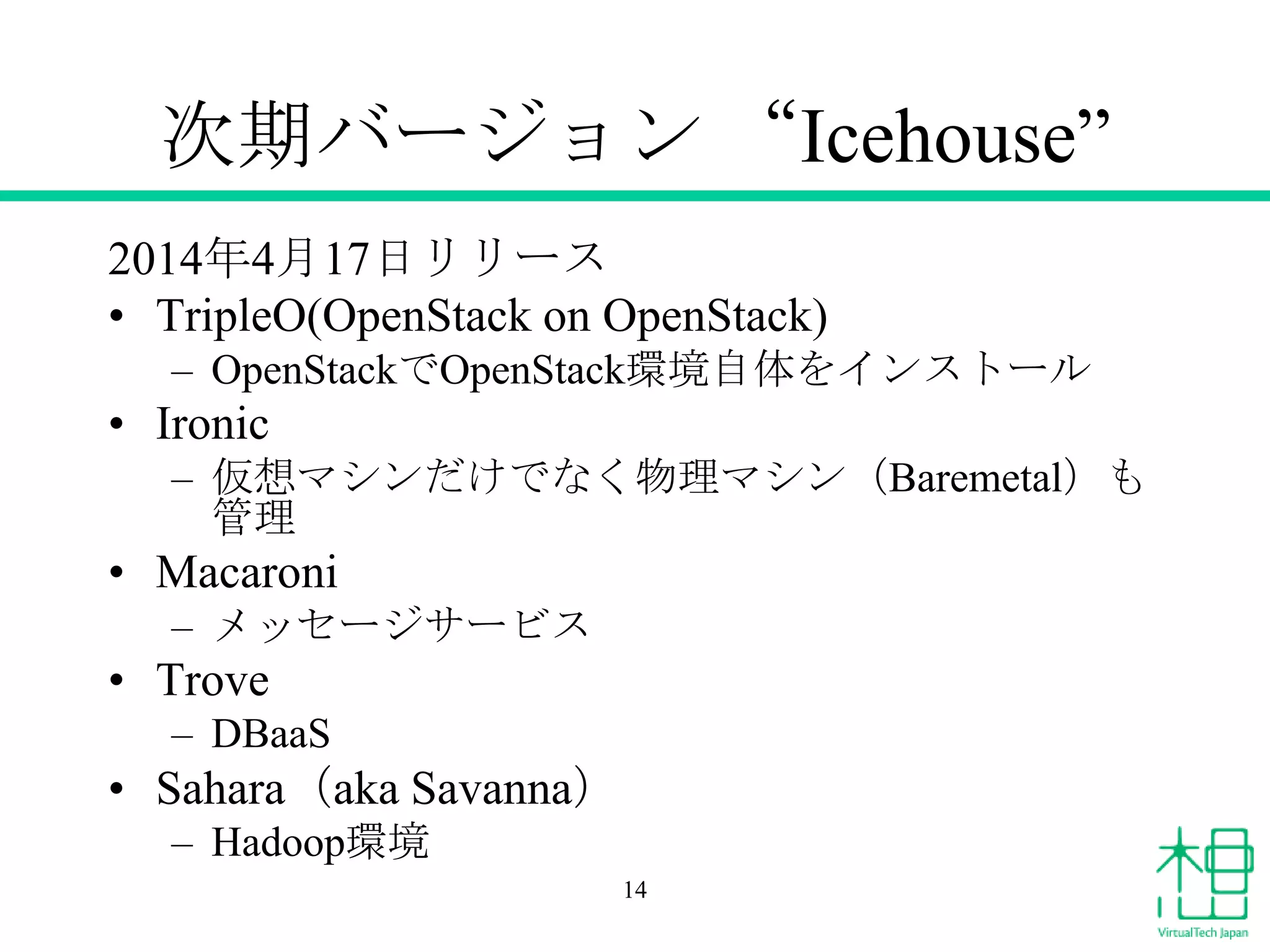 次期バージョン “Icehouse”
2014年4月17日リリース
• TripleO(OpenStack on OpenStack)
– OpenStackでOpenStack環境自体をインストール
• Ironic
– 仮想マシンだけでなく物理マシン（Baremetal）も
管理
• Macaroni
– メッセージサービス
• Trove
– DBaaS
• Sahara（aka Savanna）
– Hadoop環境
14
 