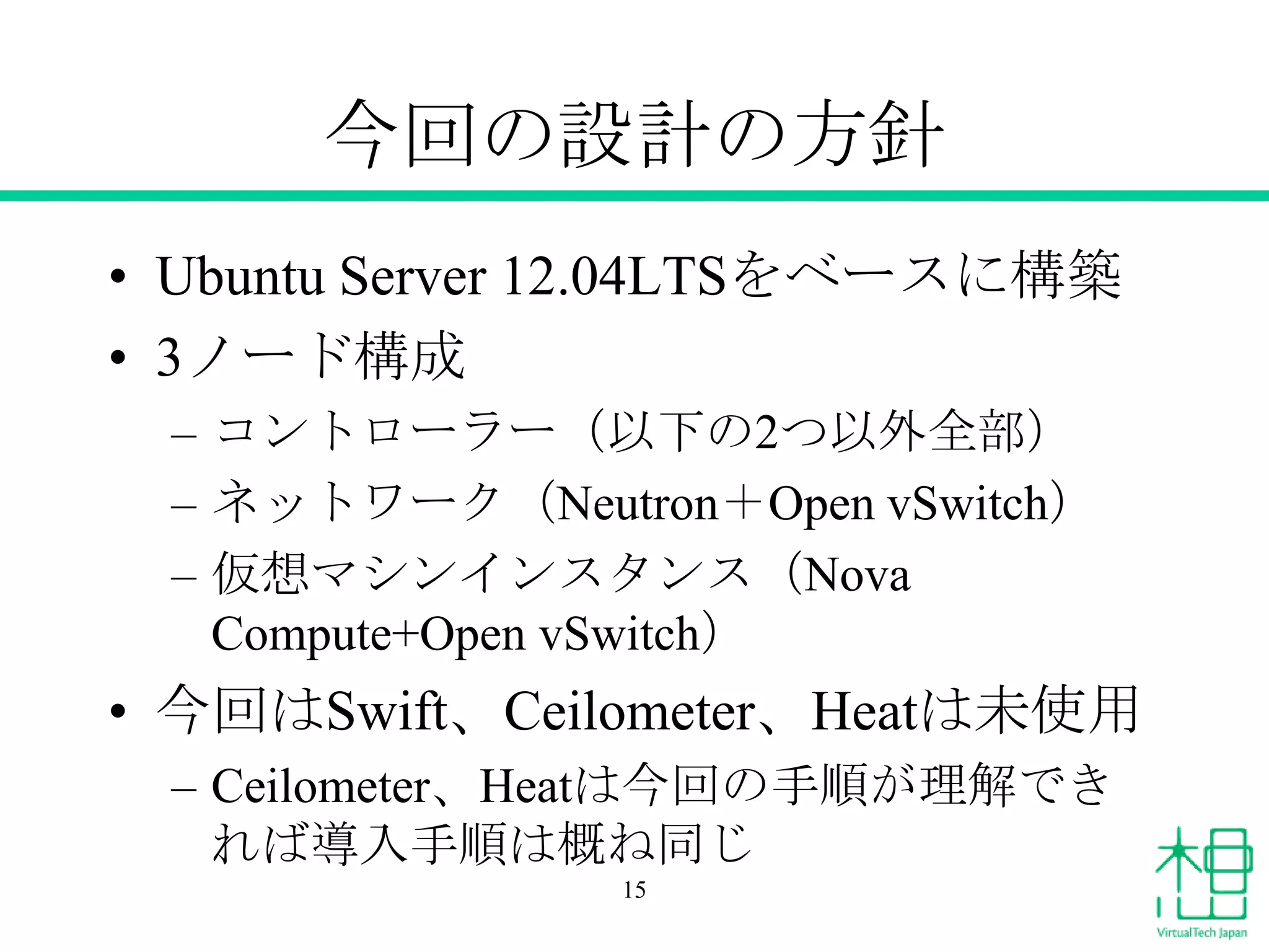 今回の設計の方針
• Ubuntu Server 12.04LTSをベースに構築
• 3ノード構成
– コントローラー（以下の2つ以外全部）
– ネットワーク（Neutron＋Open vSwitch）
– 仮想マシンインスタンス（Nova
Compute+Open vSwitch）
• 今回はSwift、Ceilometer、Heatは未使用
– Ceilometer、Heatは今回の手順が理解でき
れば導入手順は概ね同じ
15
 