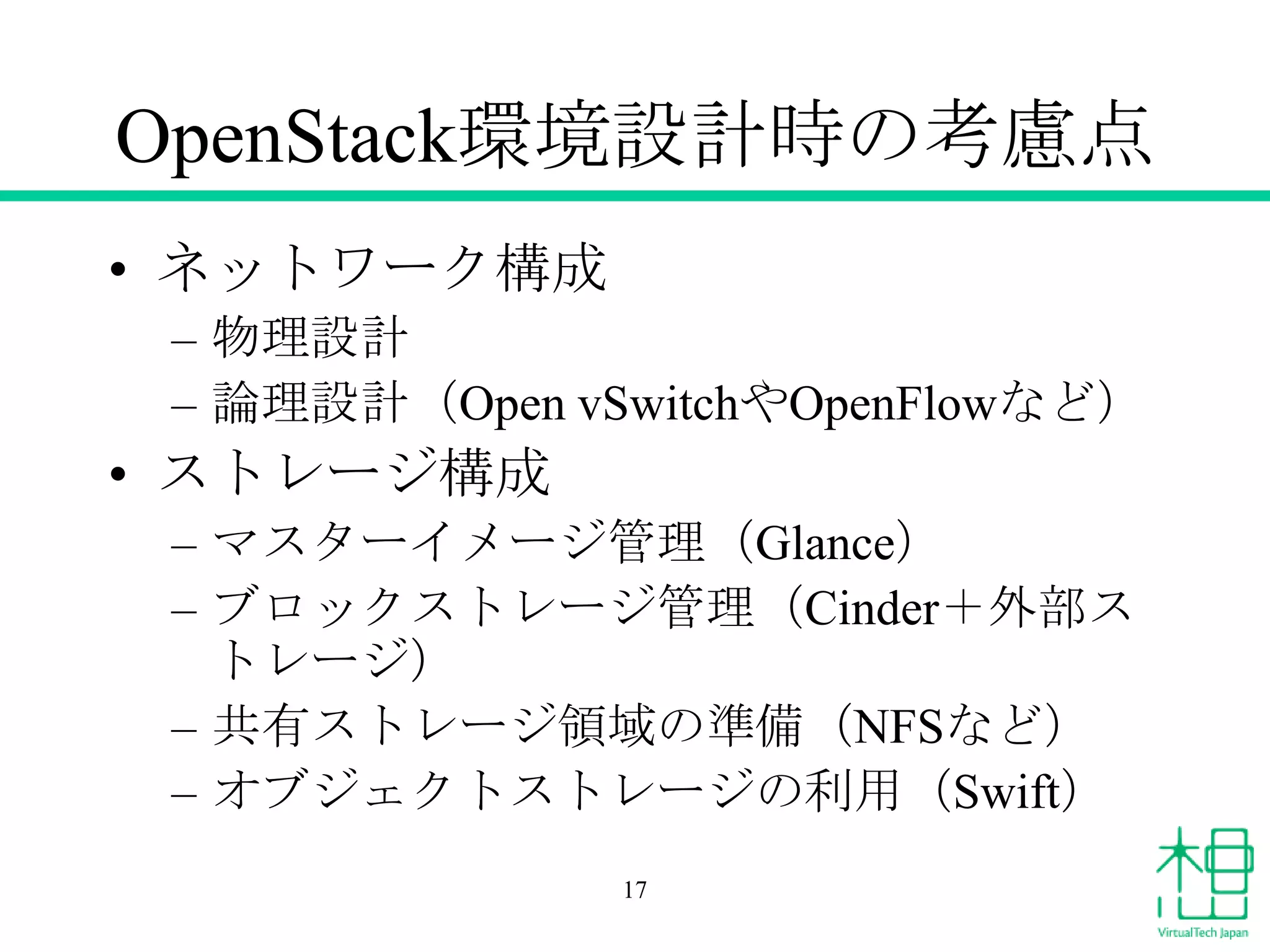 OpenStack環境設計時の考慮点
• ネットワーク構成
– 物理設計
– 論理設計（Open vSwitchやOpenFlowなど）
• ストレージ構成
– マスターイメージ管理（Glance）
– ブロックストレージ管理（Cinder＋外部ス
トレージ）
– 共有ストレージ領域の準備（NFSなど）
– オブジェクトストレージの利用（Swift）
17
 