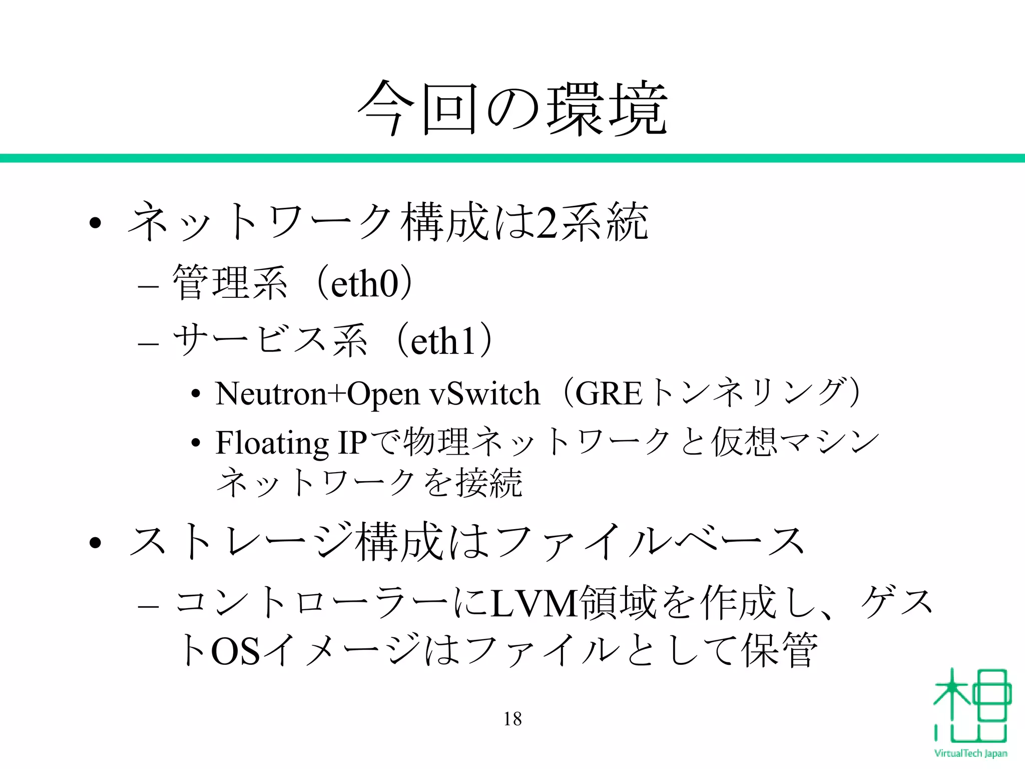 今回の環境
• ネットワーク構成は2系統
– 管理系（eth0）
– サービス系（eth1）
• Neutron+Open vSwitch（GREトンネリング）
• Floating IPで物理ネットワークと仮想マシン
ネットワークを接続
• ストレージ構成はファイルベース
– コントローラーにLVM領域を作成し、ゲス
トOSイメージはファイルとして保管
18
 