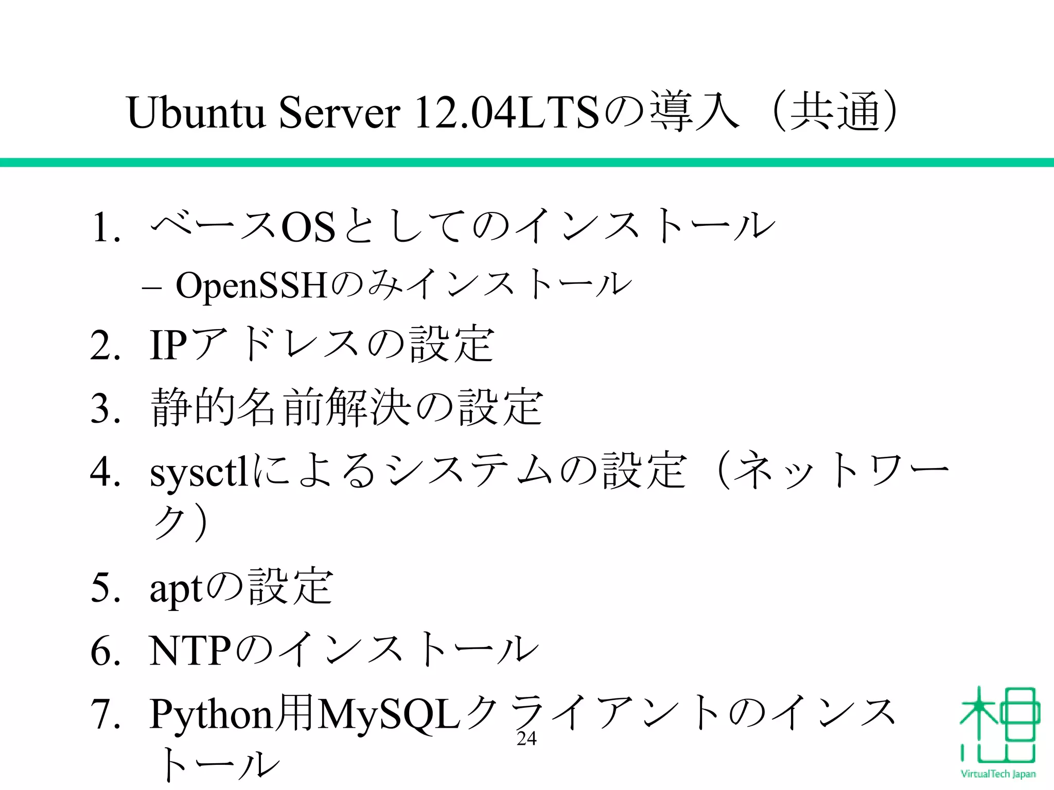 Ubuntu Server 12.04LTSの導入（共通）
1. ベースOSとしてのインストール
– OpenSSHのみインストール
2. IPアドレスの設定
3. 静的名前解決の設定
4. sysctlによるシステムの設定（ネットワー
ク）
5. aptの設定
6. NTPのインストール
7. Python用MySQLクライアントのインス
トール
24
 