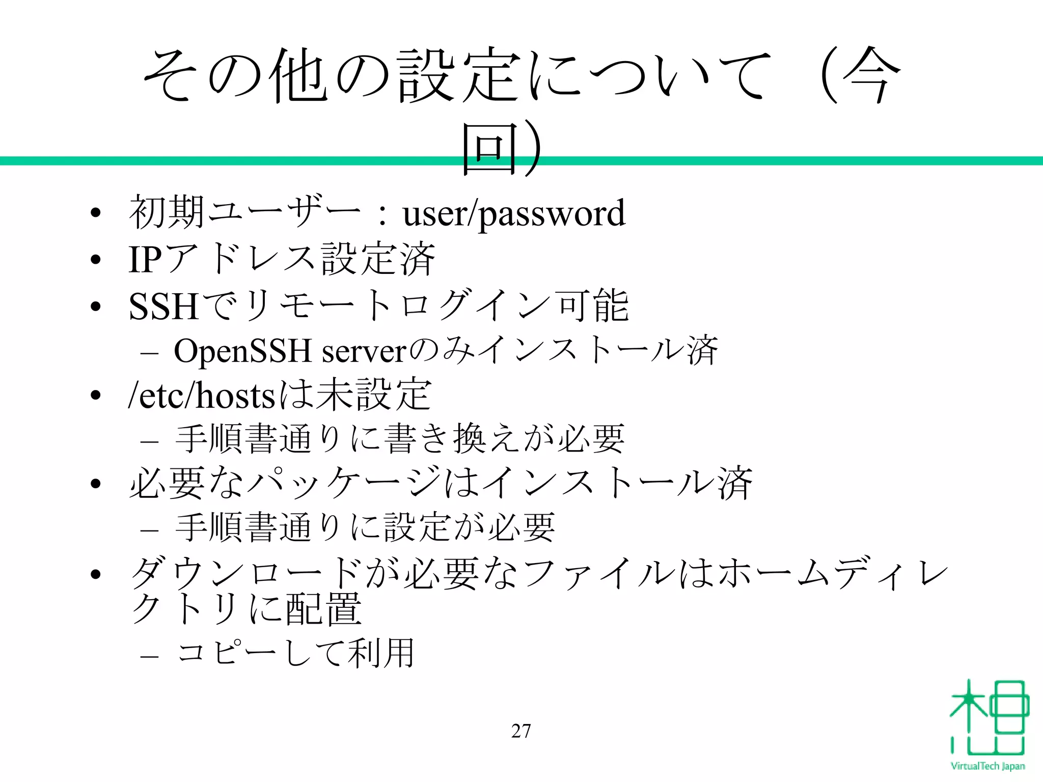その他の設定について（今
回）
• 初期ユーザー：user/password
• IPアドレス設定済
• SSHでリモートログイン可能
– OpenSSH serverのみインストール済
• /etc/hostsは未設定
– 手順書通りに書き換えが必要
• 必要なパッケージはインストール済
– 手順書通りに設定が必要
• ダウンロードが必要なファイルはホームディレ
クトリに配置
– コピーして利用
27
 