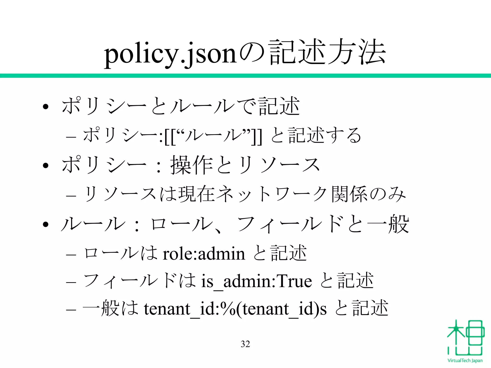 policy.jsonの記述方法
• ポリシーとルールで記述
– ポリシー:[[“ルール”]] と記述する
• ポリシー：操作とリソース
– リソースは現在ネットワーク関係のみ
• ルール：ロール、フィールドと一般
– ロールは role:admin と記述
– フィールドは is_admin:True と記述
– 一般は tenant_id:%(tenant_id)s と記述
32
 