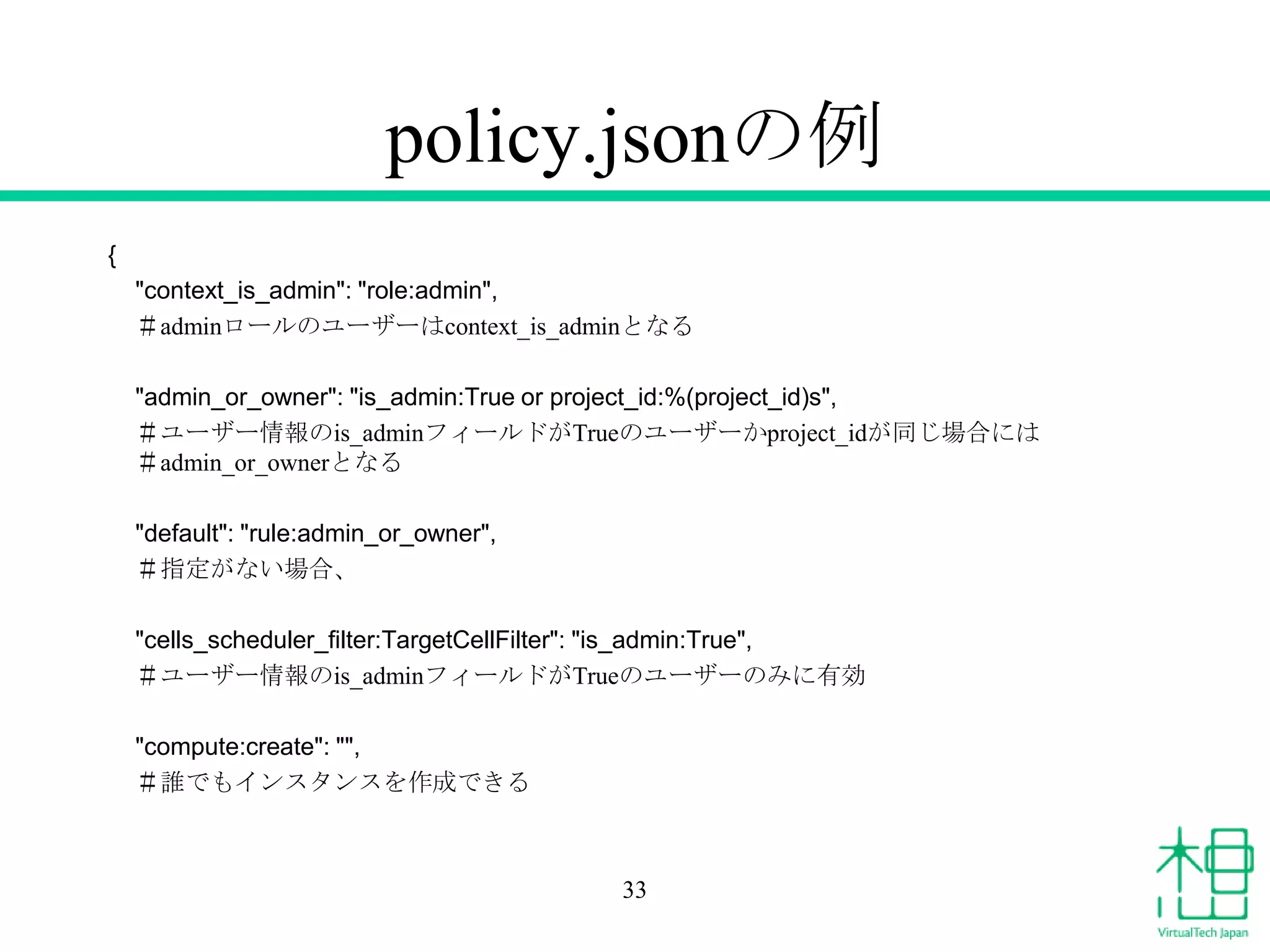 policy.jsonの例
{
"context_is_admin": "role:admin",
＃adminロールのユーザーはcontext_is_adminとなる
"admin_or_owner": "is_admin:True or project_id:%(project_id)s",
＃ユーザー情報のis_adminフィールドがTrueのユーザーかproject_idが同じ場合には
＃admin_or_ownerとなる
"default": "rule:admin_or_owner",
＃指定がない場合、
"cells_scheduler_filter:TargetCellFilter": "is_admin:True",
＃ユーザー情報のis_adminフィールドがTrueのユーザーのみに有効
"compute:create": "",
＃誰でもインスタンスを作成できる
33
 