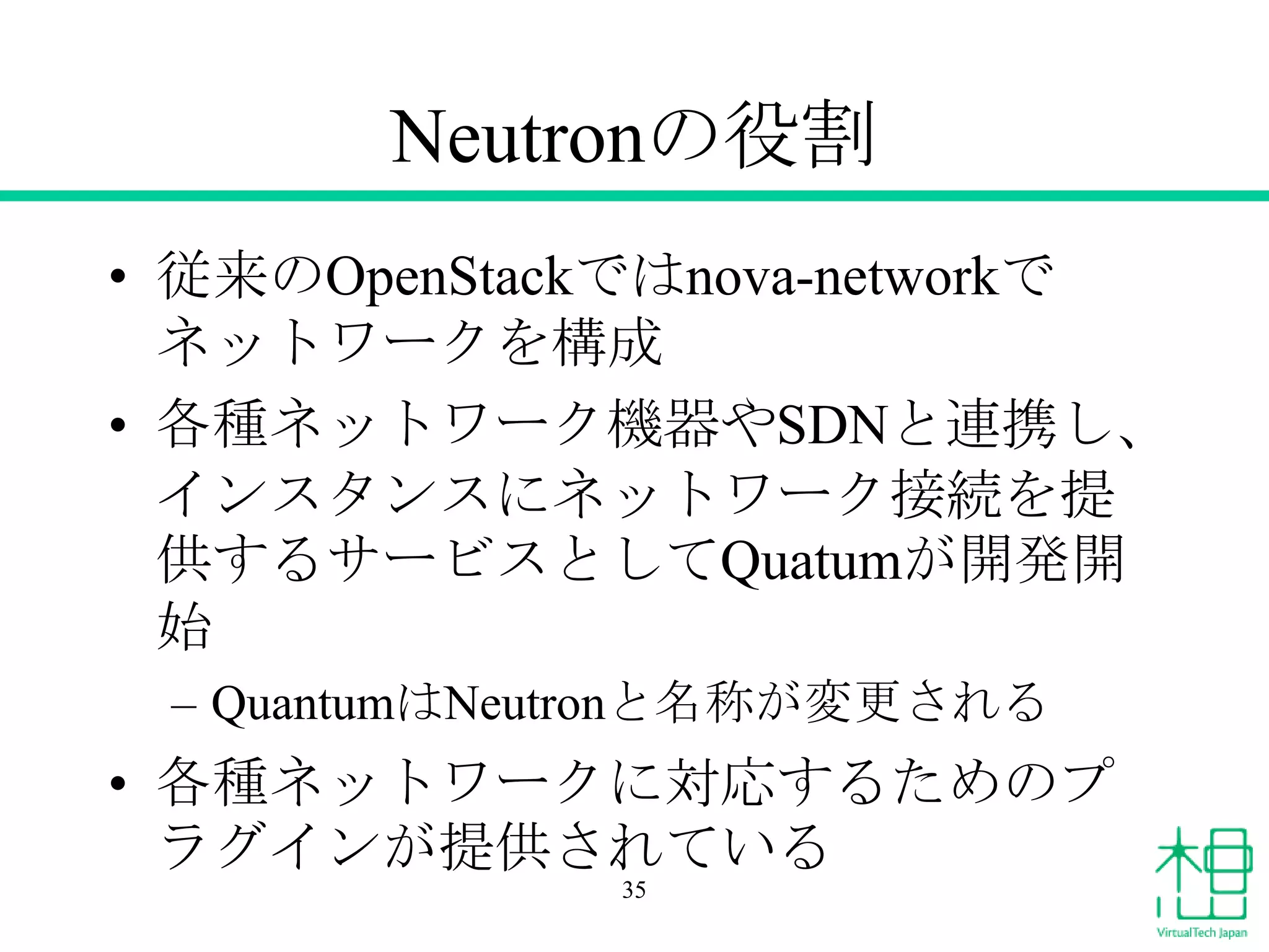 Neutronの役割
• 従来のOpenStackではnova-networkで
ネットワークを構成
• 各種ネットワーク機器やSDNと連携し、
インスタンスにネットワーク接続を提
供するサービスとしてQuatumが開発開
始
– QuantumはNeutronと名称が変更される
• 各種ネットワークに対応するためのプ
ラグインが提供されている
35
 