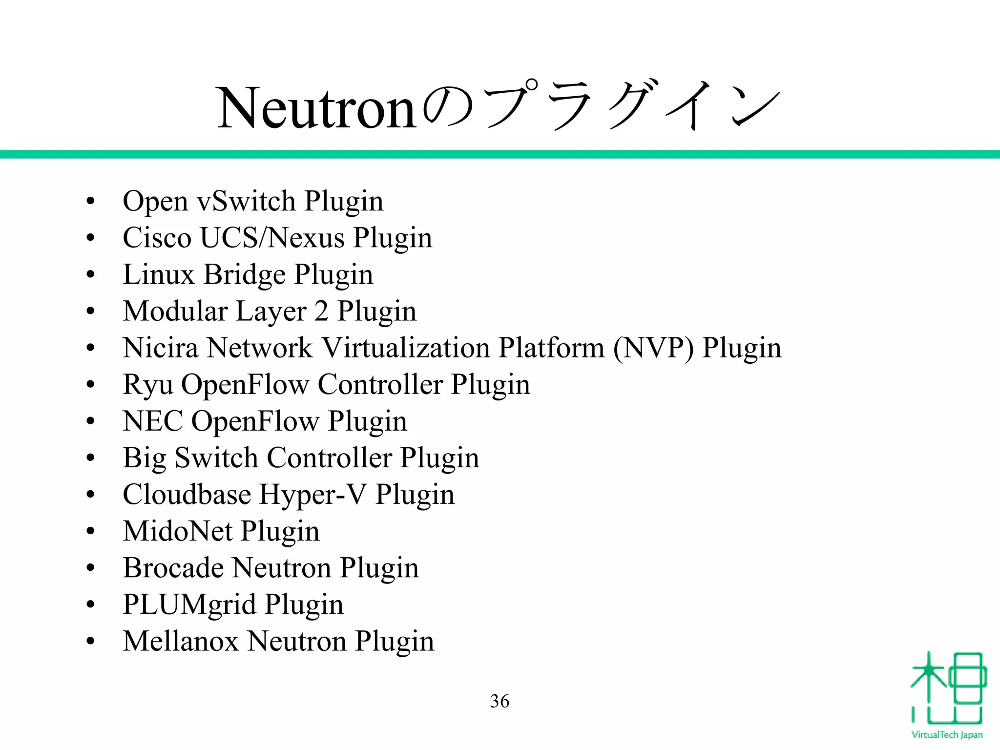 Neutronのプラグイン
• Open vSwitch Plugin
• Cisco UCS/Nexus Plugin
• Linux Bridge Plugin
• Modular Layer 2 Plugin
• Nicira Network Virtualization Platform (NVP) Plugin
• Ryu OpenFlow Controller Plugin
• NEC OpenFlow Plugin
• Big Switch Controller Plugin
• Cloudbase Hyper-V Plugin
• MidoNet Plugin
• Brocade Neutron Plugin
• PLUMgrid Plugin
• Mellanox Neutron Plugin
36
 