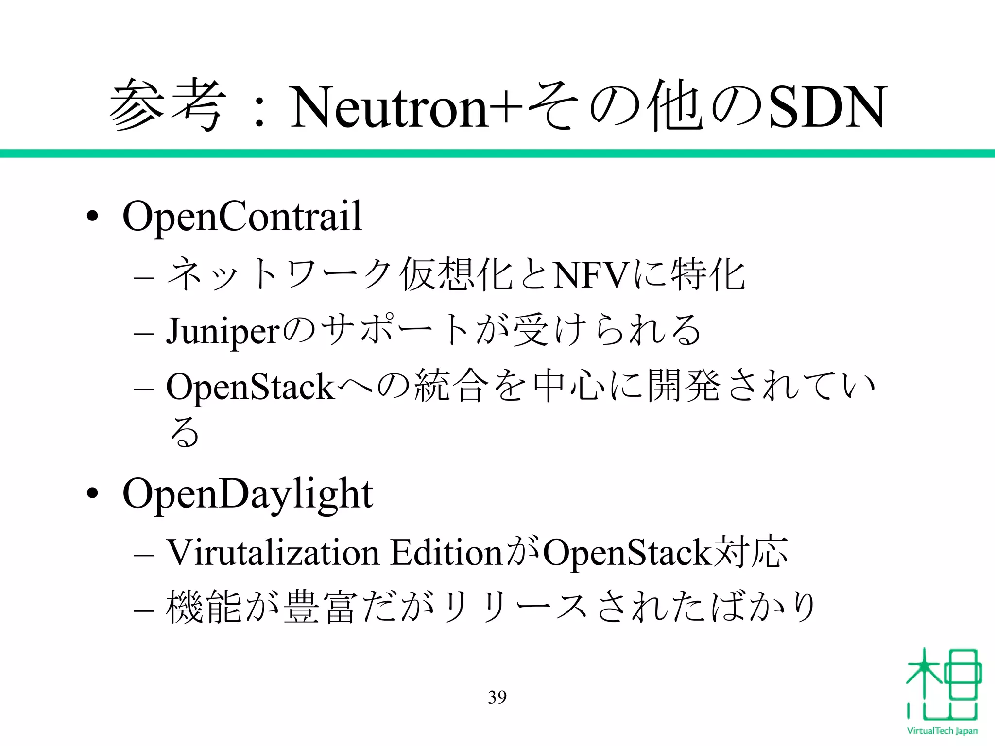 参考：Neutron+その他のSDN
• OpenContrail
– ネットワーク仮想化とNFVに特化
– Juniperのサポートが受けられる
– OpenStackへの統合を中心に開発されてい
る
• OpenDaylight
– Virutalization EditionがOpenStack対応
– 機能が豊富だがリリースされたばかり
39
 