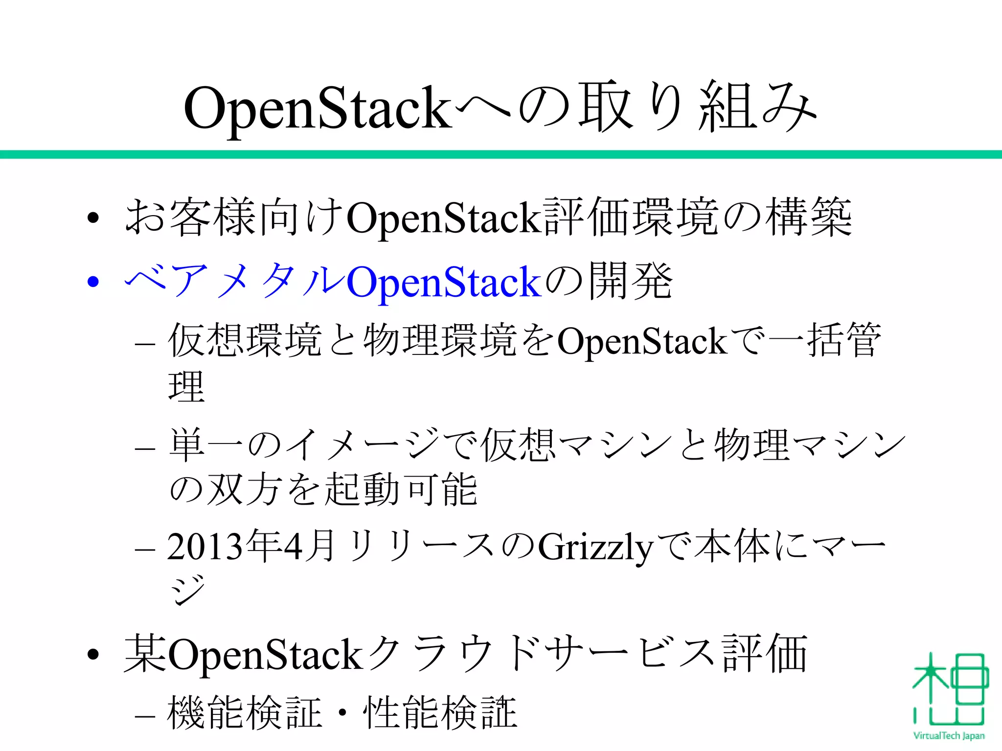 OpenStackへの取り組み
• お客様向けOpenStack評価環境の構築
• ベアメタルOpenStackの開発
– 仮想環境と物理環境をOpenStackで一括管
理
– 単一のイメージで仮想マシンと物理マシン
の双方を起動可能
– 2013年4月リリースのGrizzlyで本体にマー
ジ
• 某OpenStackクラウドサービス評価
– 機能検証・性能検証4
 