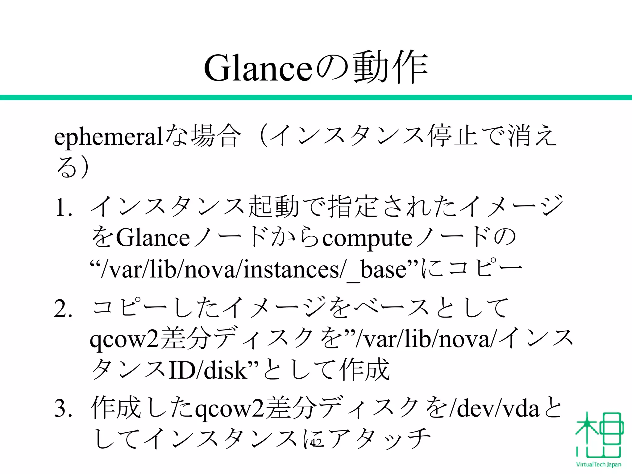 Glanceの動作
ephemeralな場合（インスタンス停止で消え
る）
1. インスタンス起動で指定されたイメージ
をGlanceノードからcomputeノードの
“/var/lib/nova/instances/_base”にコピー
2. コピーしたイメージをベースとして
qcow2差分ディスクを”/var/lib/nova/インス
タンスID/disk”として作成
3. 作成したqcow2差分ディスクを/dev/vdaと
してインスタンスにアタッチ42
 