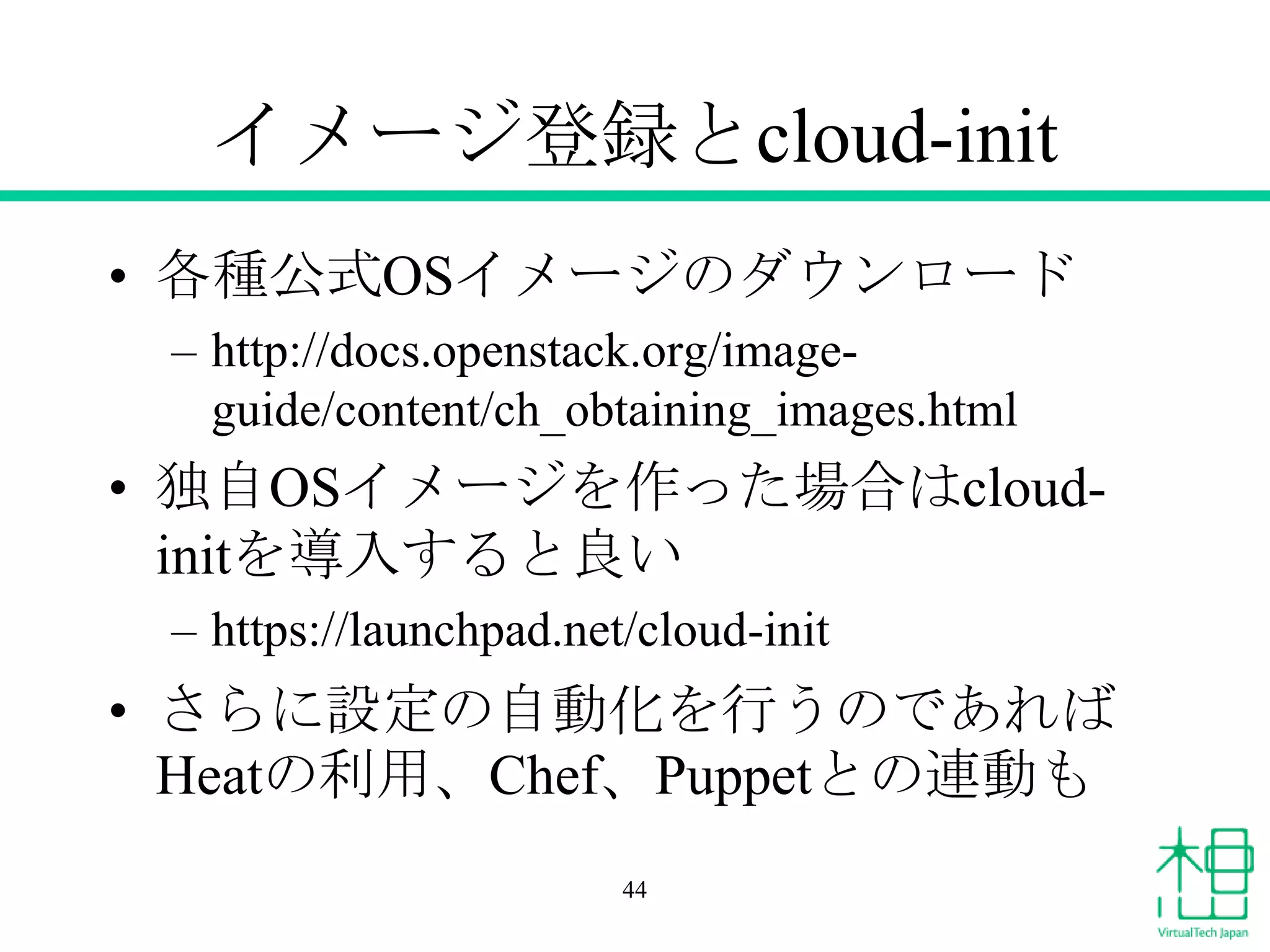 イメージ登録とcloud-init
• 各種公式OSイメージのダウンロード
– http://docs.openstack.org/image-
guide/content/ch_obtaining_images.html
• 独自OSイメージを作った場合はcloud-
initを導入すると良い
– https://launchpad.net/cloud-init
• さらに設定の自動化を行うのであれば
Heatの利用、Chef、Puppetとの連動も
44
 