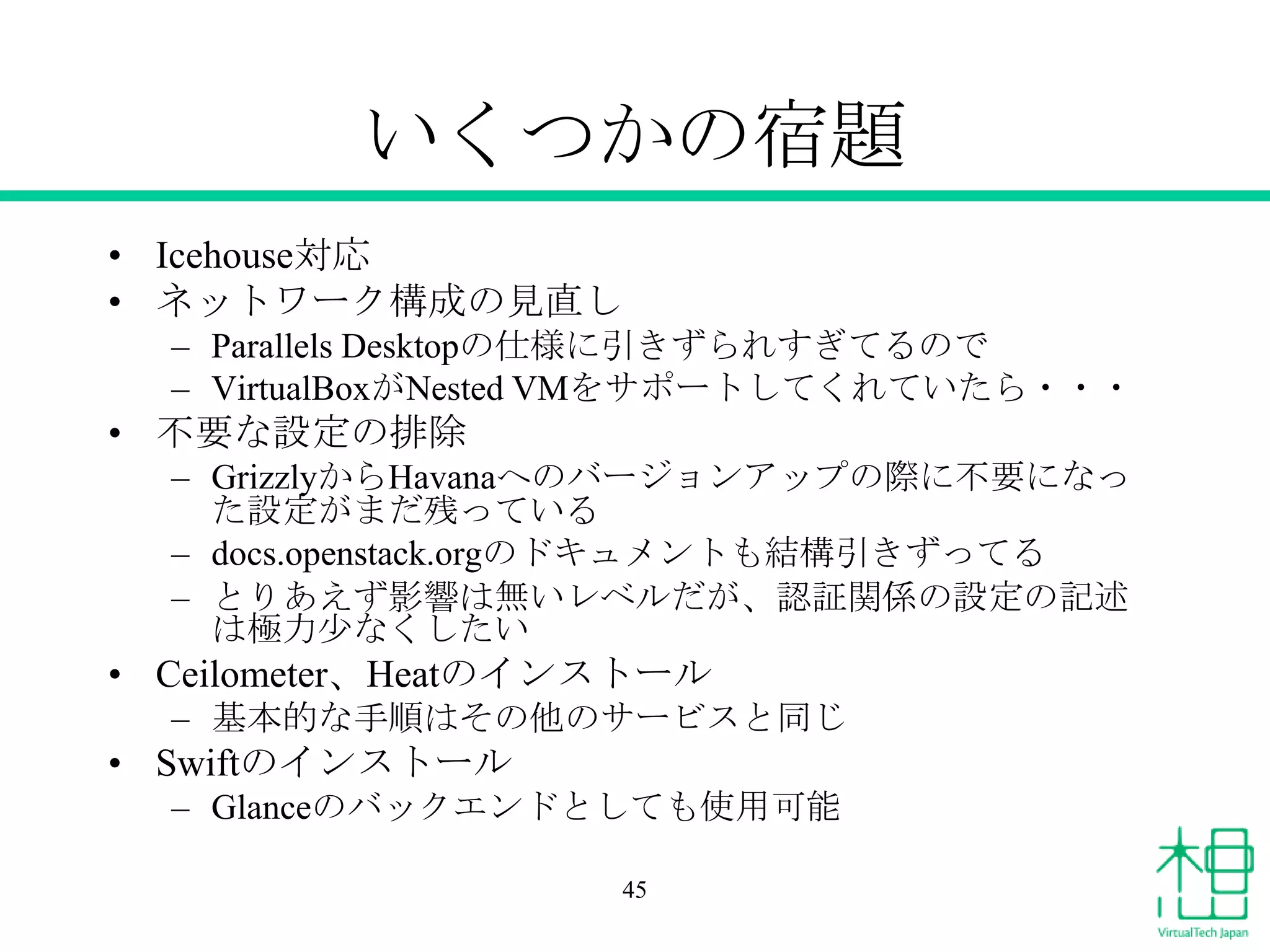 いくつかの宿題
• Icehouse対応
• ネットワーク構成の見直し
– Parallels Desktopの仕様に引きずられすぎてるので
– VirtualBoxがNested VMをサポートしてくれていたら・・・
• 不要な設定の排除
– GrizzlyからHavanaへのバージョンアップの際に不要になっ
た設定がまだ残っている
– docs.openstack.orgのドキュメントも結構引きずってる
– とりあえず影響は無いレベルだが、認証関係の設定の記述
は極力少なくしたい
• Ceilometer、Heatのインストール
– 基本的な手順はその他のサービスと同じ
• Swiftのインストール
– Glanceのバックエンドとしても使用可能
45
 