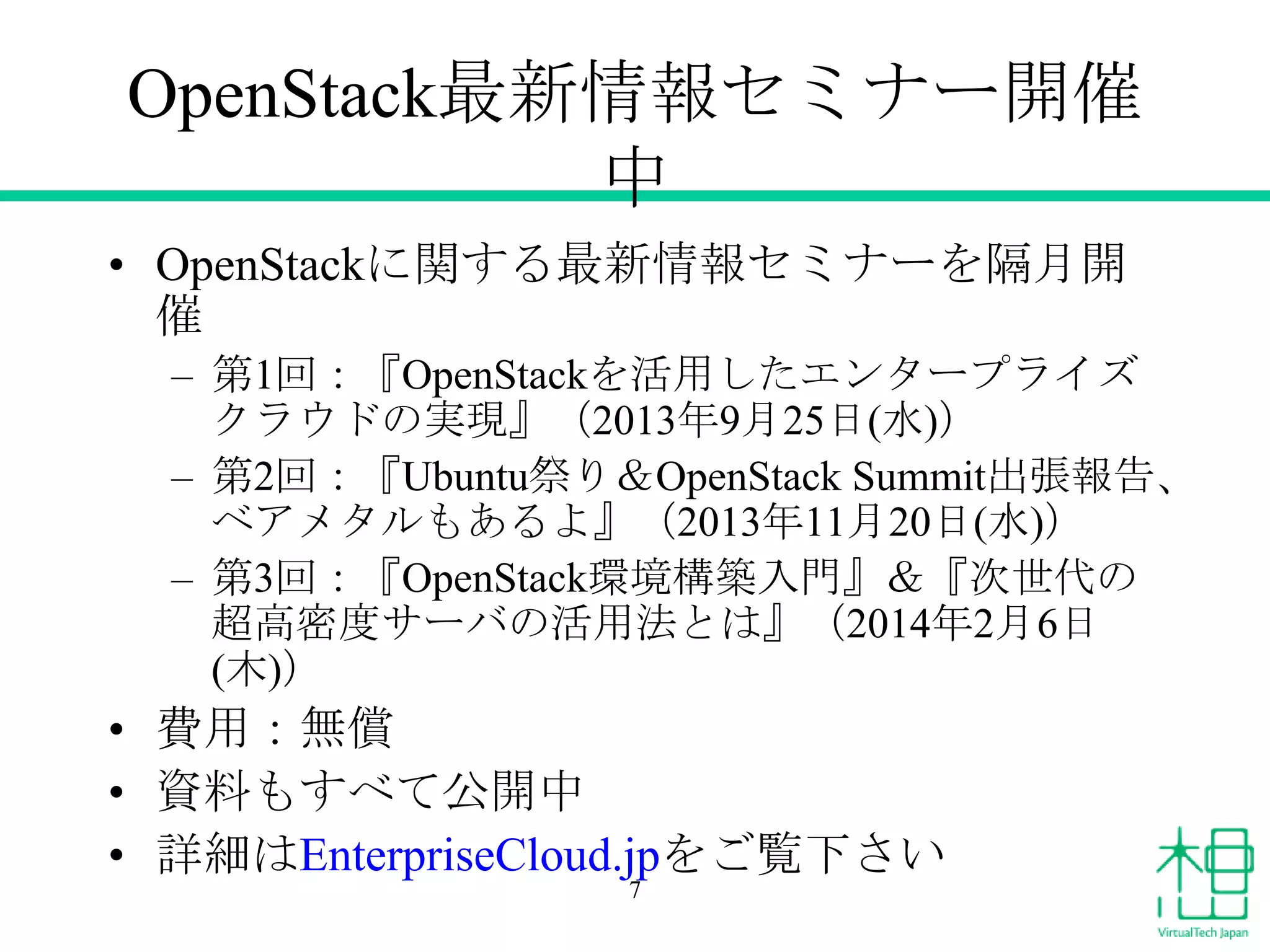 OpenStack最新情報セミナー開催
中
• OpenStackに関する最新情報セミナーを隔月開
催
– 第1回：『OpenStackを活用したエンタープライズ
クラウドの実現』（2013年9月25日(水)）
– 第2回：『Ubuntu祭り＆OpenStack Summit出張報告、
ベアメタルもあるよ』（2013年11月20日(水)）
– 第3回：『OpenStack環境構築入門』＆『次世代の
超高密度サーバの活用法とは』（2014年2月6日
(木)）
• 費用：無償
• 資料もすべて公開中
• 詳細はEnterpriseCloud.jpをご覧下さい
7
 