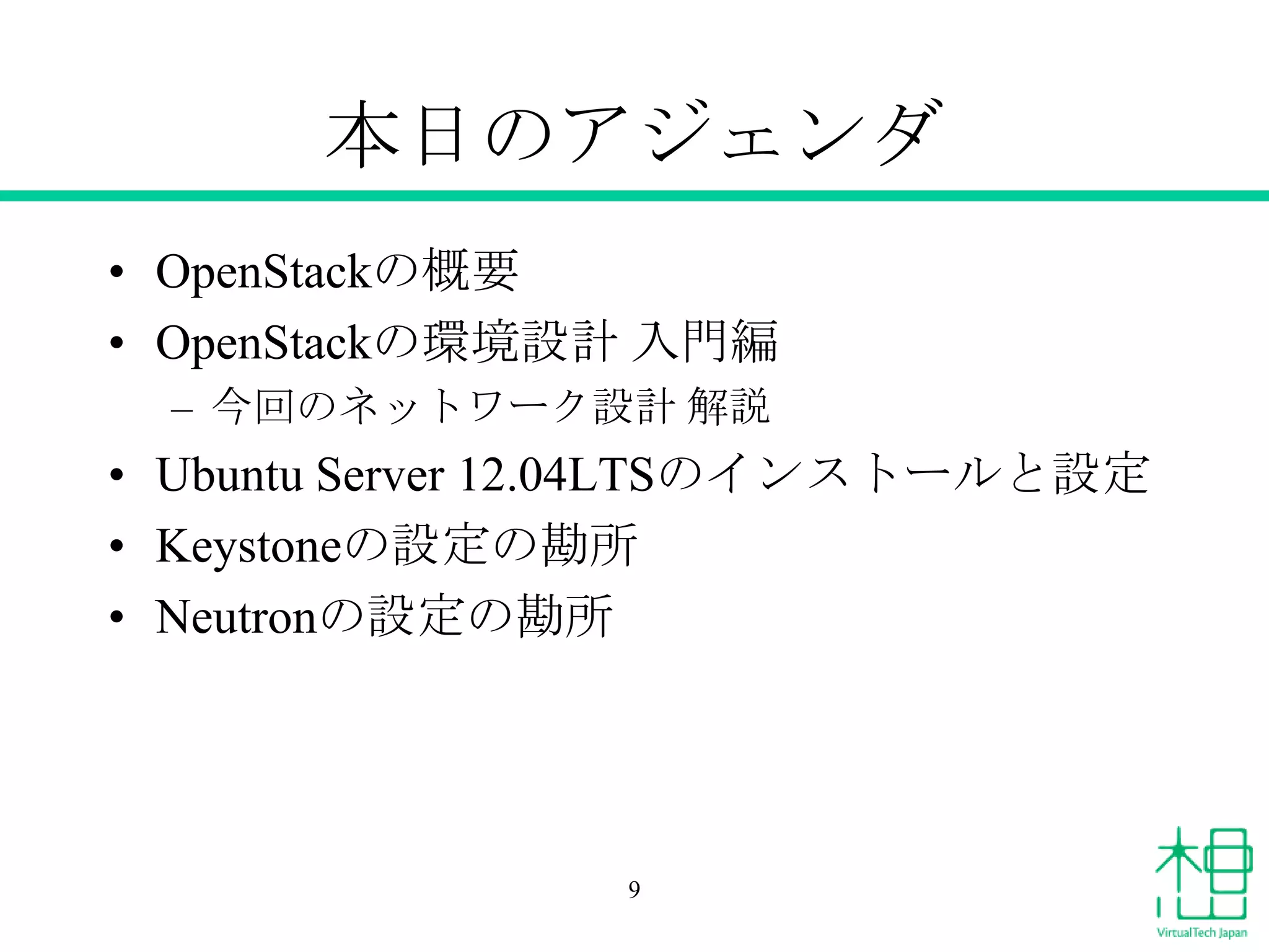 本日のアジェンダ
• OpenStackの概要
• OpenStackの環境設計 入門編
– 今回のネットワーク設計 解説
• Ubuntu Server 12.04LTSのインストールと設定
• Keystoneの設定の勘所
• Neutronの設定の勘所
9
 