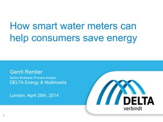 1
How smart water meters can
help consumers save energy
Gerrit Rentier
Senior Business Process Analyst
DELTA Energy & Multimedia
London, April 28th, 2014
 
