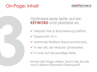 On-Page: Inhalt
Optimiere jede Seite auf ein
KEYWORD und platziere es:
 Website Titel & Beschreibung (META)
 Überschrift <h1>
 Mehrmals Fließtext (Keyword-Density)
 In der URL der Website (Unterseite)
 In Links auf die jeweilige Seite
Immer die Frage stellen: Sucht der Kunde
nach diesem Keyword überhaupt?
 