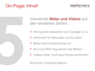 On-Page: Inhalt
Verwende Bilder und Videos auf
den einzelnen Seiten:
 Wird positiv bewertet von Google & Co
 Mehrwert für Benutzer und Kunden
 Bilder sinnvoll benennen (!)
 ALT und TITLE-Tag setzen bei Bildern
 Videos über YouTube/Vimeo einbinden
Stichwort: Universal Search
 