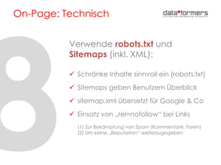 On-Page: Technisch
Verwende robots.txt und
Sitemaps (inkl. XML):
 Schränke Inhalte sinnvoll ein (robots.txt)
 Sitemaps geben Benutzern Überblick
 sitemap.xml übersetzt für Google & Co
 Einsatz von „rel=nofollow“ bei Links
(1) Zur Bekämpfung von Spam (Kommentare, Foren)
(2) Um keine „Reputation“ weiterzugegeben
 
