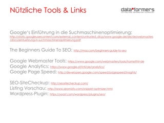 Nützliche Tools & Links
Google‘s Einführung in die Suchmaschinenoptimierung:
http://static.googleusercontent.com/external_content/untrusted_dlcp/www.google.de/de/de/webmasters
/docs/einfuehrung-in-suchmaschinenoptimierung.pdf
The Beginners Guide To SEO: http://moz.com/beginners-guide-to-seo
Google Webmaster Tools: https://www.google.com/webmasters/tools/home?hl=de
Google Analytics: https://www.google.at/intl/de/analytics/
Google Page Speed: http://developers.google.com/speed/pagespeed/insights/
SEO-SiteCheckup: http://seositecheckup.com/
Listing Vorschau: http://www.seomofo.com/snippet-optimizer.html
Wordpress-Plugin: https://yoast.com/wordpress/plugins/seo/
 