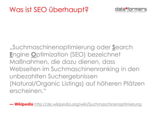 Was ist SEO überhaupt?
„Suchmaschinenoptimierung oder Search
Engine Optimization (SEO) bezeichnet
Maßnahmen, die dazu dienen, dass
Webseiten im Suchmaschinenranking in den
unbezahlten Suchergebnissen
(Natural/Organic Listings) auf höheren Plätzen
erscheinen.“
— Wikipedia http://de.wikipedia.org/wiki/Suchmaschinenoptimierung
 