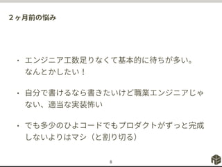 ２ヶ月前の悩み
• エンジニア工数足りなくて基本的に待ちが多い。
なんとかしたい！
• 自分で書けるなら書きたいけど職業エンジニアじゃ
ない、適当な実装怖い
• でも多少のひよコードでもプロダクトがずっと完成
しないよりはマシ（と割り切る）
8
 