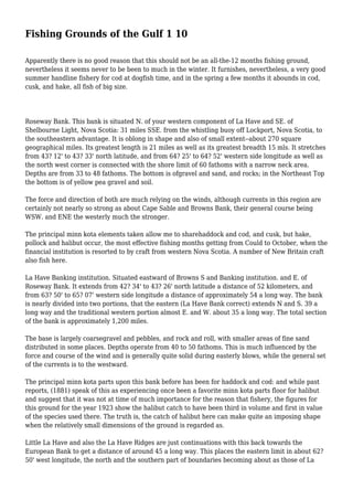 Fishing Grounds of the Gulf 1 10
Apparently there is no good reason that this should not be an all-the-12 months fishing ground,
nevertheless it seems never to be been to much in the winter. It furnishes, nevertheless, a very good
summer handline fishery for cod at dogfish time, and in the spring a few months it abounds in cod,
cusk, and hake, all fish of big size.
Roseway Bank. This bank is situated N. of your western component of La Have and SE. of
Shelbourne Light, Nova Scotia: 31 miles SSE. from the whistling buoy off Lockport, Nova Scotia, to
the southeastern advantage. It is oblong in shape and also of small extent--about 270 square
geographical miles. Its greatest length is 21 miles as well as its greatest breadth 15 mls. It stretches
from 43? 12' to 43? 33' north latitude, and from 64? 25' to 64? 52' western side longitude as well as
the north west corner is connected with the shore limit of 60 fathoms with a narrow neck area.
Depths are from 33 to 48 fathoms. The bottom is ofgravel and sand, and rocks; in the Northeast Top
the bottom is of yellow pea gravel and soil.
The force and direction of both are much relying on the winds, although currents in this region are
certainly not nearly so strong as about Cape Sable and Browns Bank, their general course being
WSW. and ENE the westerly much the stronger.
The principal minn kota elements taken allow me to sharehaddock and cod, and cusk, but hake,
pollock and halibut occur, the most effective fishing months getting from Could to October, when the
financial institution is resorted to by craft from western Nova Scotia. A number of New Britain craft
also fish here.
La Have Banking institution. Situated eastward of Browns S and Banking institution. and E. of
Roseway Bank. It extends from 42? 34' to 43? 26' north latitude a distance of 52 kilometers, and
from 63? 50' to 65? 07' western side longitude a distance of approximately 54 a long way. The bank
is nearly divided into two portions, that the eastern (La Have Bank correct) extends N and S. 39 a
long way and the traditional western portion almost E. and W. about 35 a long way. The total section
of the bank is approximately 1,200 miles.
The base is largely coarsegravel and pebbles, and rock and roll, with smaller areas of fine sand
distributed in some places. Depths operate from 40 to 50 fathoms. This is much influenced by the
force and course of the wind and is generally quite solid during easterly blows, while the general set
of the currents is to the westward.
The principal minn kota parts upon this bank before has been for haddock and cod: and while past
reports, (1881) speak of this as experiencing once been a favorite minn kota parts floor for halibut
and suggest that it was not at time of much importance for the reason that fishery, the figures for
this ground for the year 1923 show the halibut catch to have been third in volume and first in value
of the species used there. The truth is, the catch of halibut here can make quite an imposing shape
when the relatively small dimensions of the ground is regarded as.
Little La Have and also the La Have Ridges are just continuations with this back towards the
European Bank to get a distance of around 45 a long way. This places the eastern limit in about 62?
50' west longitude, the north and the southern part of boundaries becoming about as those of La
 