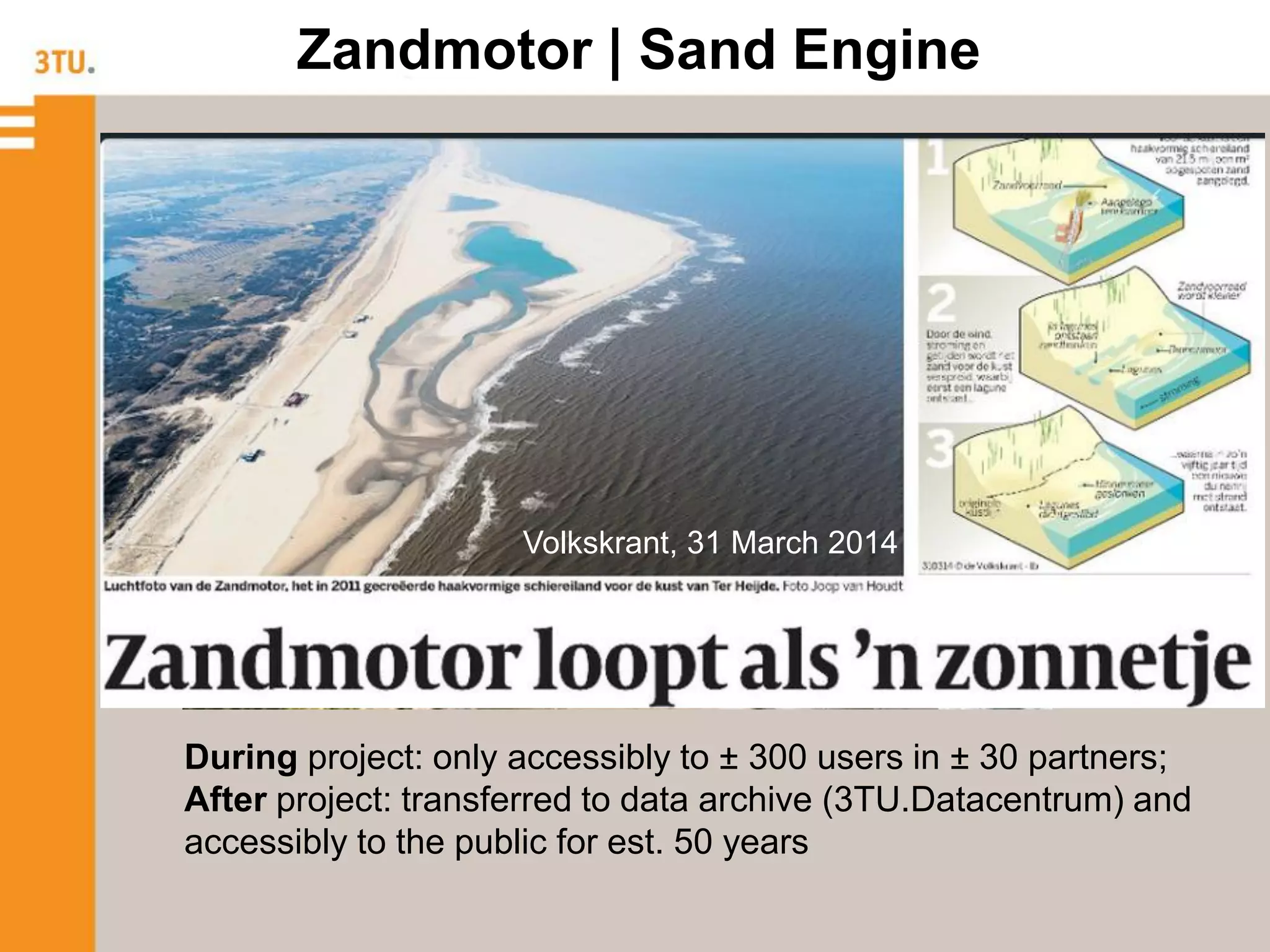 Zandmotor | Sand Engine
During project: only accessibly to ± 300 users in ± 30 partners;
After project: transferred to data archive (3TU.Datacentrum) and
accessibly to the public for est. 50 years
Volkskrant, 31 March 2014
 