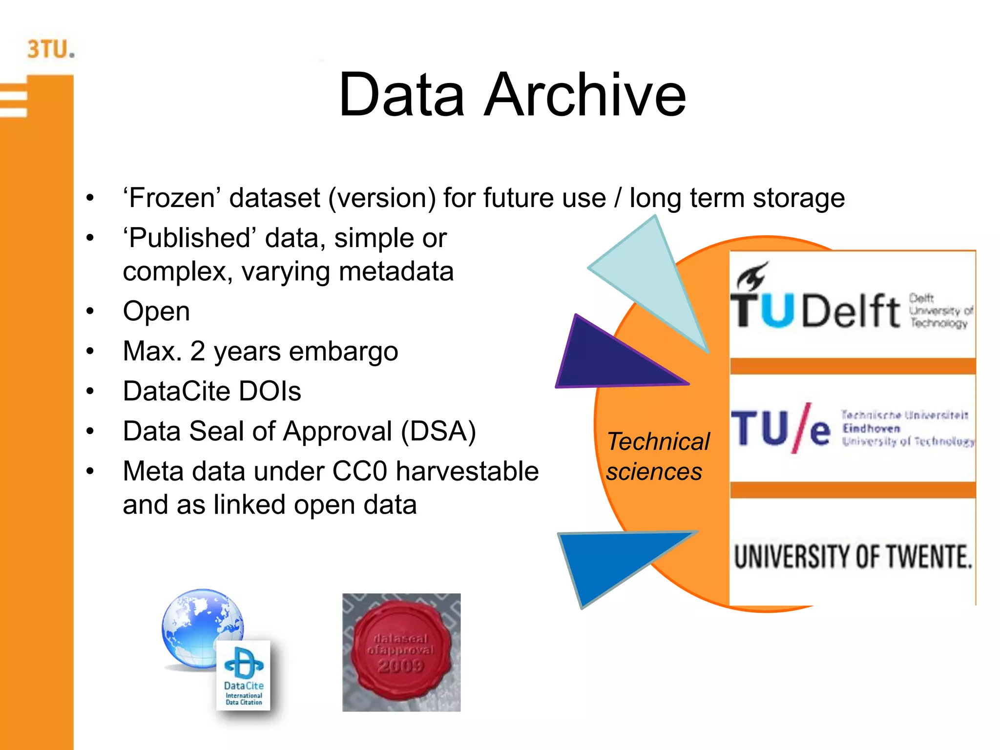 te
• ‘Frozen’ dataset (version) for future use / long term storage
• ‘Published’ data, simple or
complex, varying metadata
• Open
• Max. 2 years embargo
• DataCite DOIs
• Data Seal of Approval (DSA)
• Meta data under CC0 harvestable
and as linked open data
Data Archive
te
Technical
sciences
 
