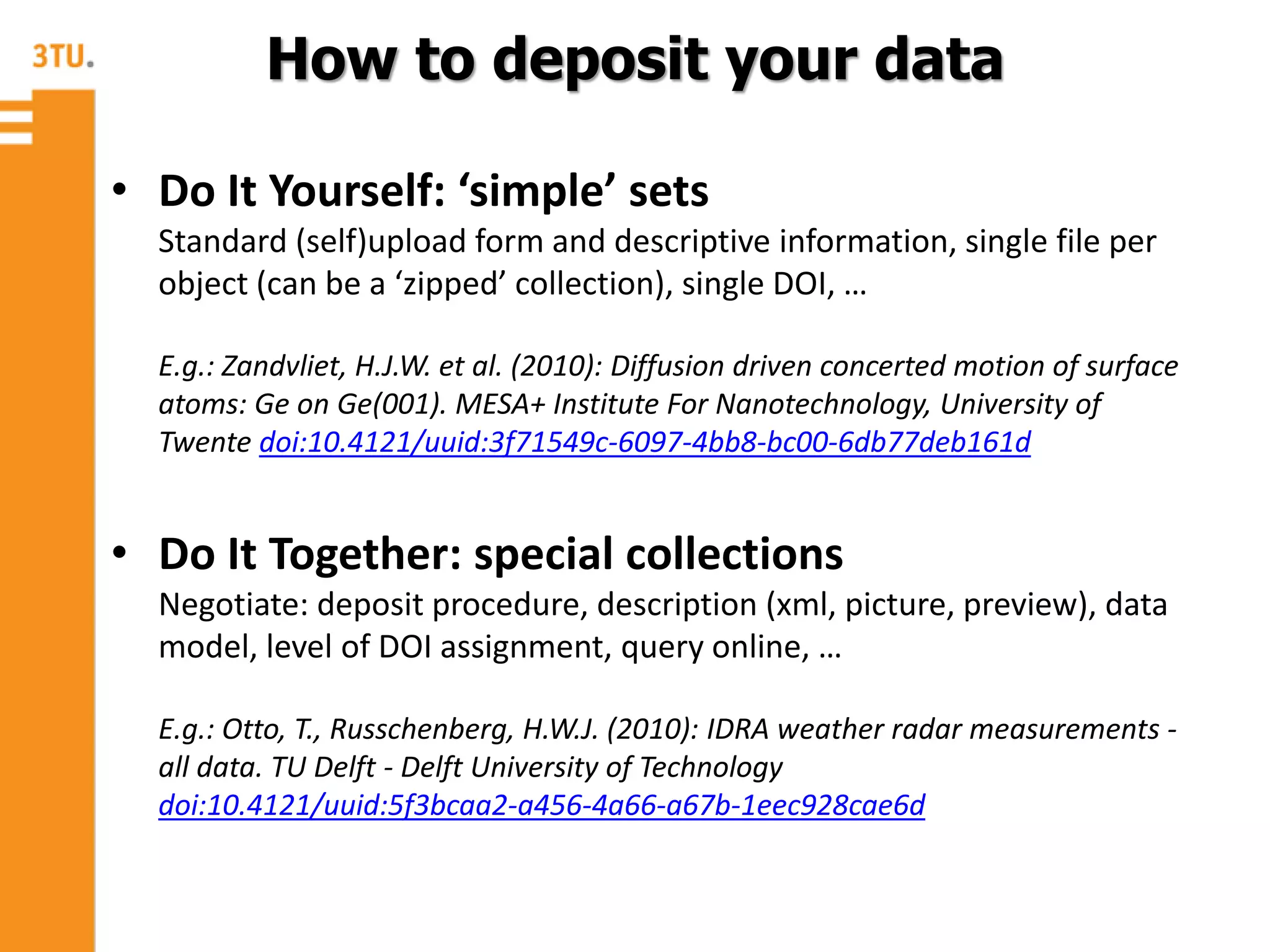 • Do It Yourself: ‘simple’ sets
Standard (self)upload form and descriptive information, single file per
object (can be a ‘zipped’ collection), single DOI, …
E.g.: Zandvliet, H.J.W. et al. (2010): Diffusion driven concerted motion of surface
atoms: Ge on Ge(001). MESA+ Institute For Nanotechnology, University of
Twente doi:10.4121/uuid:3f71549c-6097-4bb8-bc00-6db77deb161d
• Do It Together: special collections
Negotiate: deposit procedure, description (xml, picture, preview), data
model, level of DOI assignment, query online, …
E.g.: Otto, T., Russchenberg, H.W.J. (2010): IDRA weather radar measurements -
all data. TU Delft - Delft University of Technology
doi:10.4121/uuid:5f3bcaa2-a456-4a66-a67b-1eec928cae6d
How to deposit your data
 
