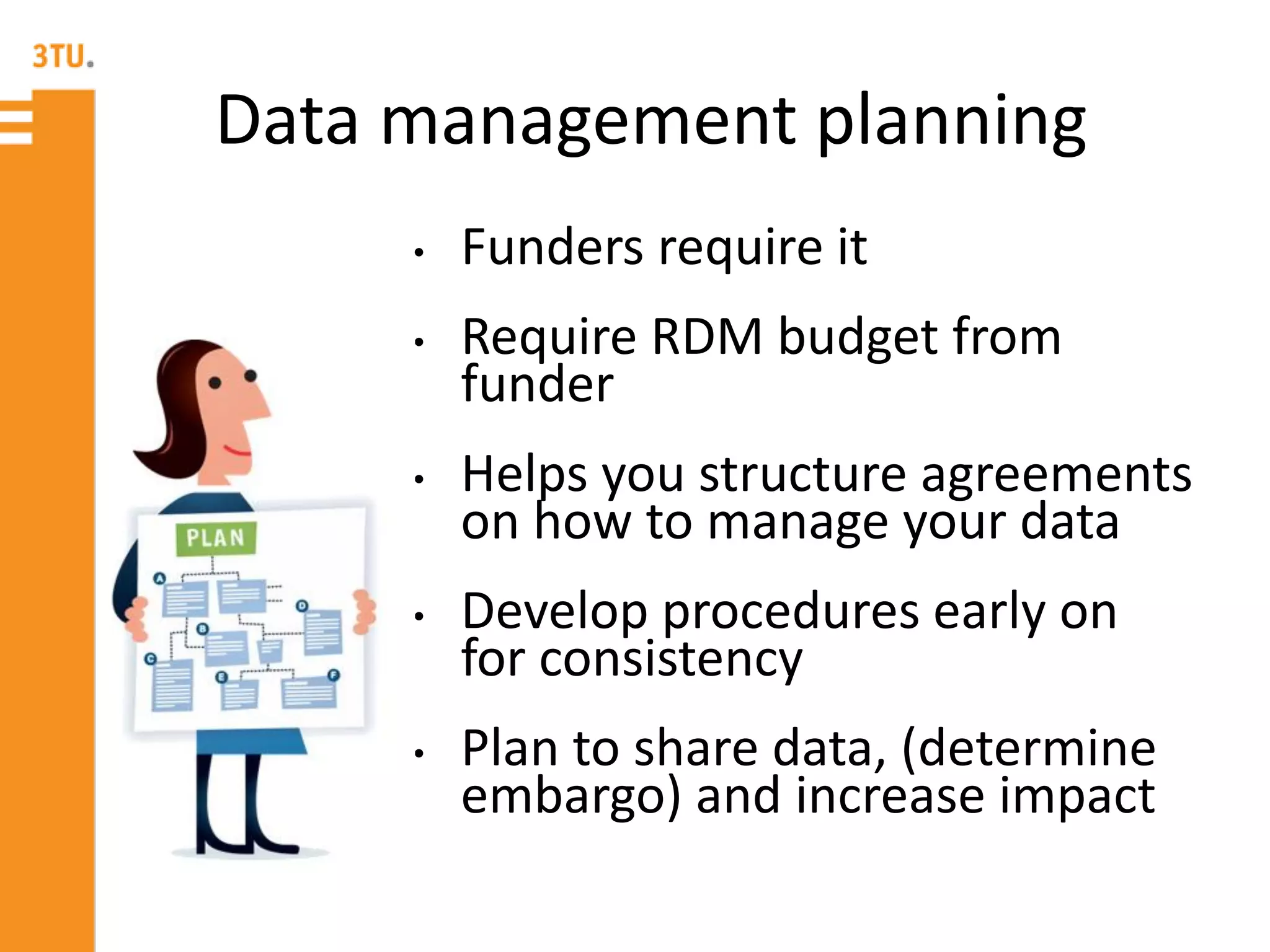 Data management planning
• Funders require it
• Require RDM budget from
funder
• Helps you structure agreements
on how to manage your data
• Develop procedures early on
for consistency
• Plan to share data, (determine
embargo) and increase impact
 