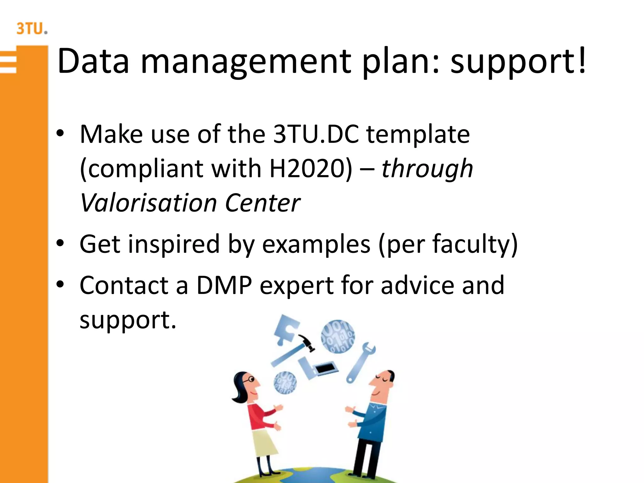 Data management plan: support!
• Make use of the 3TU.DC template
(compliant with H2020) – through
Valorisation Center
• Get inspired by examples (per faculty)
• Contact a DMP expert for advice and
support.
 