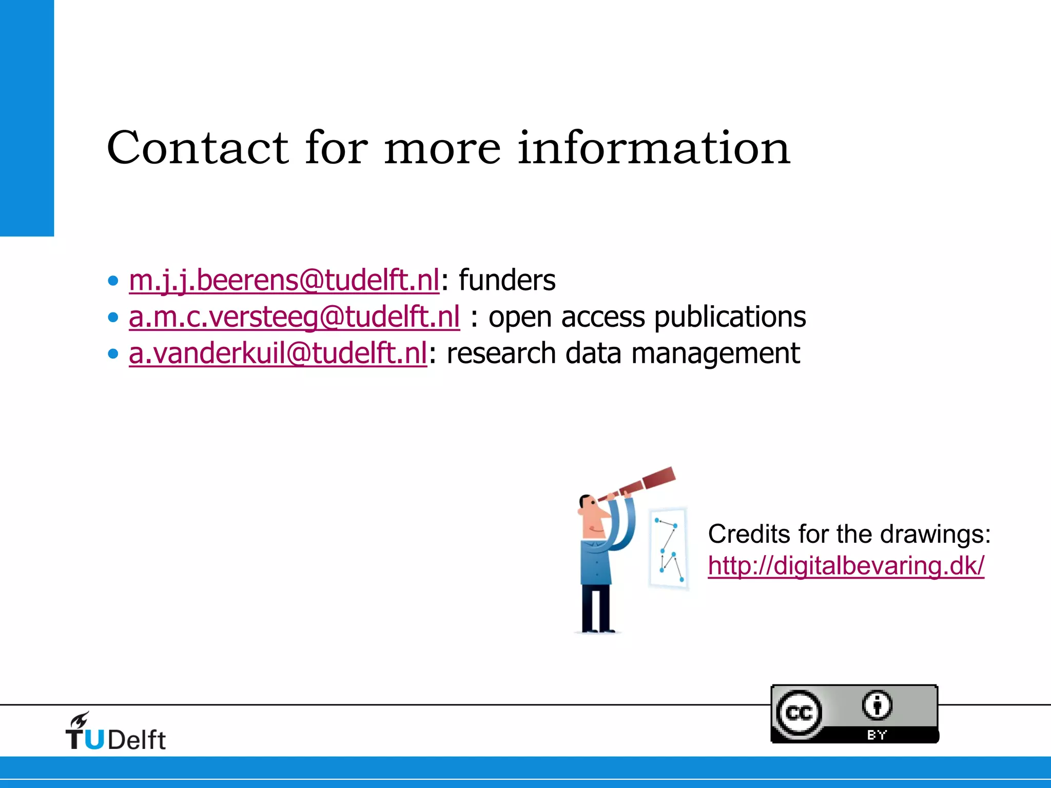 30
Contact for more information
• m.j.j.beerens@tudelft.nl: funders
• a.m.c.versteeg@tudelft.nl : open access publications
• a.vanderkuil@tudelft.nl: research data management
Credits for the drawings:
http://digitalbevaring.dk/
 