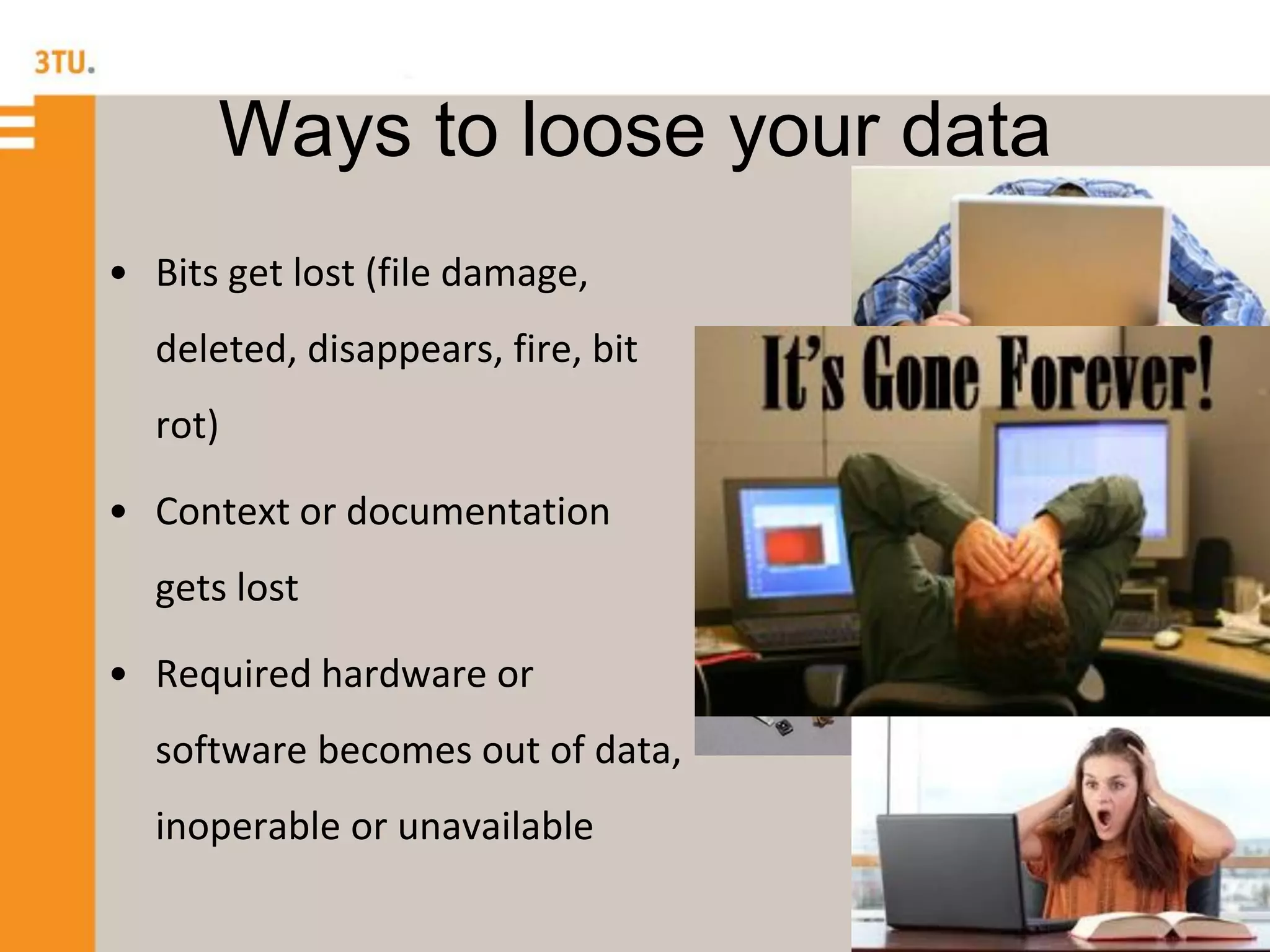 Ways to loose your data
• Bits get lost (file damage,
deleted, disappears, fire, bit
rot)
• Context or documentation
gets lost
• Required hardware or
software becomes out of data,
inoperable or unavailable
 