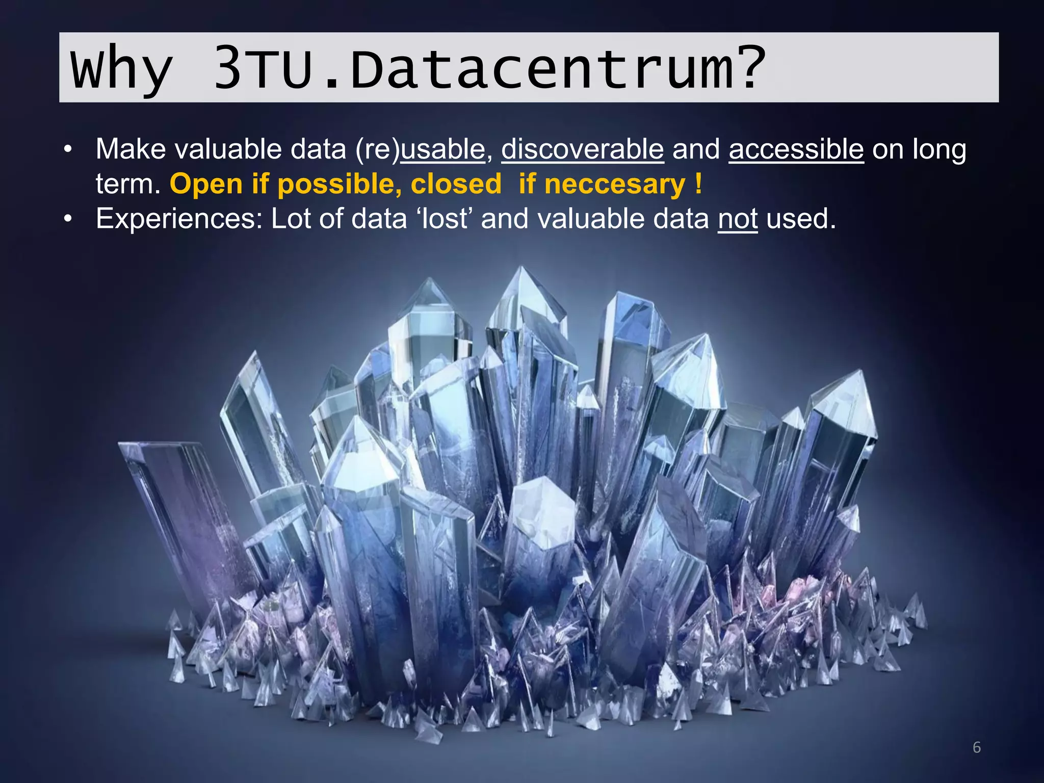 6
Why 3TU.Datacentrum?
• Make valuable data (re)usable, discoverable and accessible on long
term. Open if possible, closed if neccesary !
• Experiences: Lot of data ‘lost’ and valuable data not used.
 